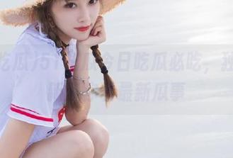 51吃瓜今日吃瓜必吃，独家更新带你看最新瓜事