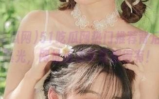 51吃瓜网热门推荐背后真相曝光，网址连点带骂都得有！