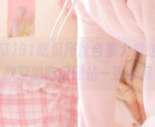 91吃瓜网址合集大放送，最受欢迎的吃瓜网站一键收藏
