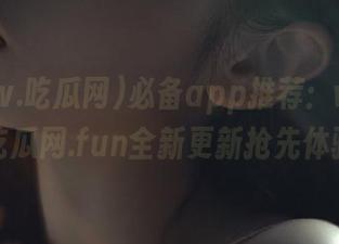 必备app推荐：www.吃瓜网.fun全新更新抢先体验