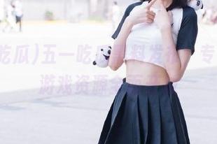 五一吃瓜黑料发布，专属动漫游戏资源全面开放