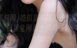 吃瓜黑料网不打烊入口免费链接全网最全黑料资源