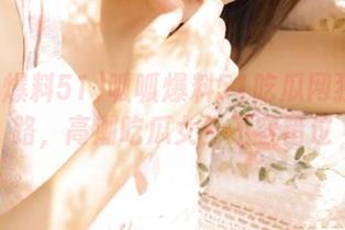 呱呱爆料51吃瓜网独家线路，高潮吃瓜女生不容错过