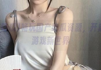 畅玩国产吃瓜资源，开启动漫游戏新世界