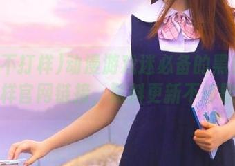 动漫游戏迷必备的黑料不打样官网链接，黑料更新不停歇